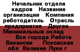 Начальник отдела кадров › Название организации ­ Компания-работодатель › Отрасль предприятия ­ Другое › Минимальный оклад ­ 35 000 - Все города Работа » Вакансии   . Псковская обл.,Великие Луки г.